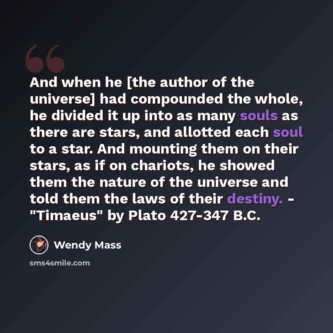 “And when he [the author of the universe] had compounded the whole, he divided it up into as many souls as there are stars, and allotted each soul to a star. And mounting them on their stars, as if on chariots, he showed them the nature of the universe and told them the laws of their destiny…” quote by Wendy Mass