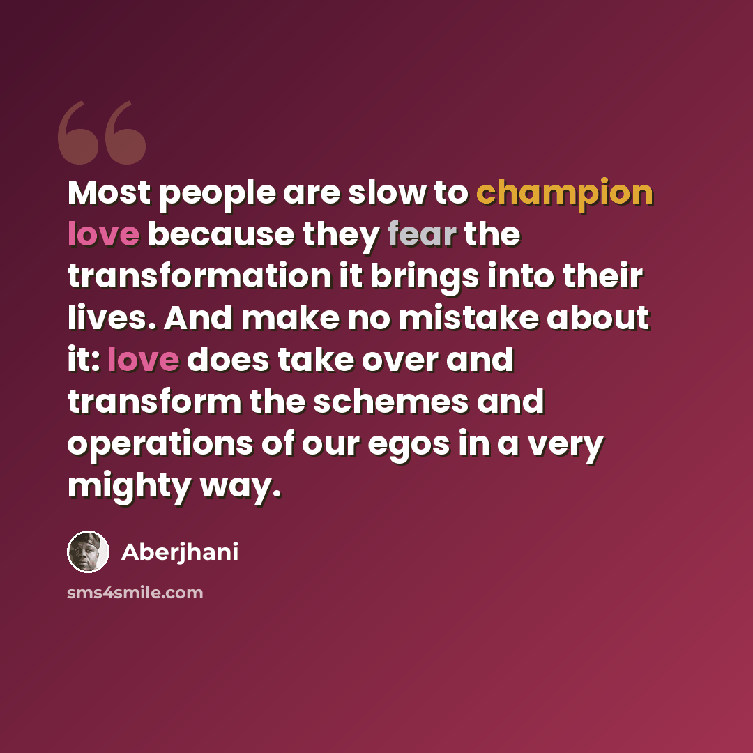 “Most people are slow to champion love because they fear the transformation it brings into their lives. And make no mistake about it: love does take over and transform the schemes and operations of our egos in a very mighty way.” quote by Aberjhani