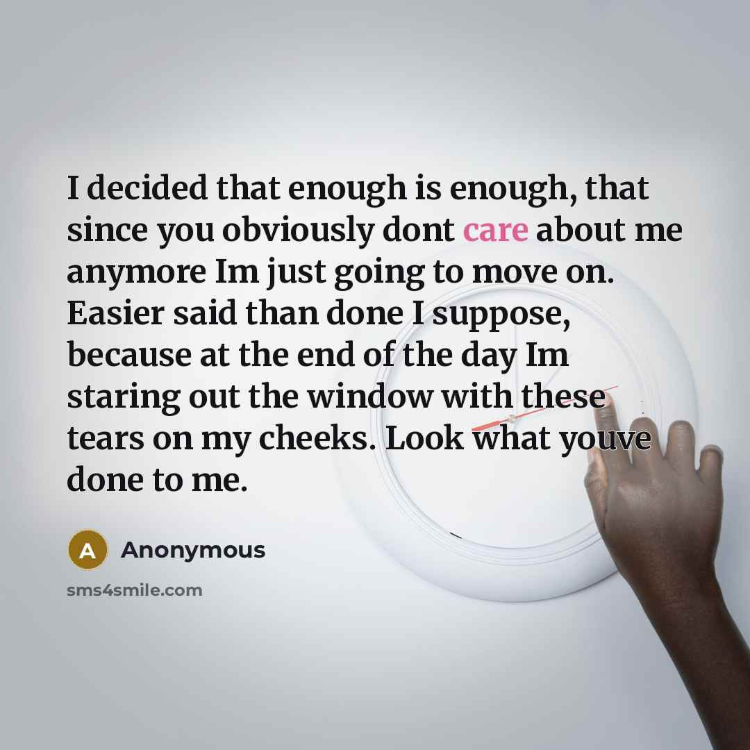 “I decided that enough is enough, that since you obviously dont care about me anymore Im just going to move on. Easier said than done I suppose, because at the end of the day Im staring out the window with these tears on my cheeks. Look what youve done to me.” quote by Anonymous