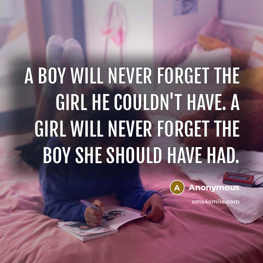 “A boy will never forget the girl he couldn't have. A girl will never forget the boy she should have had.” quote by Anonymous