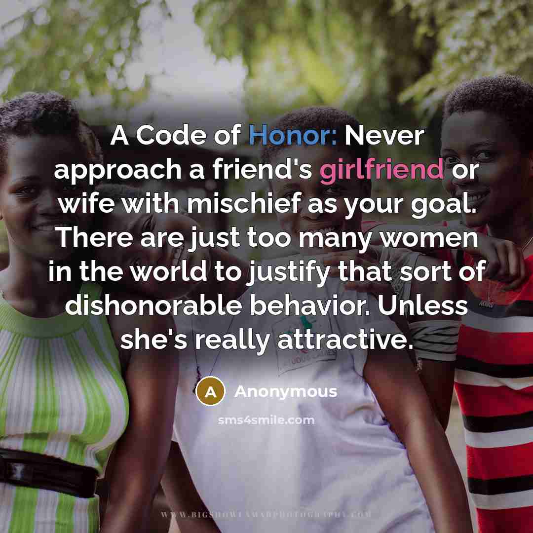 “A Code of Honor: Never approach a friend's girlfriend or wife with mischief as your goal. There are just too many women in the world to justify that sort of dishonorable behavior. Unless she's really attractive.” quote by Anonymous