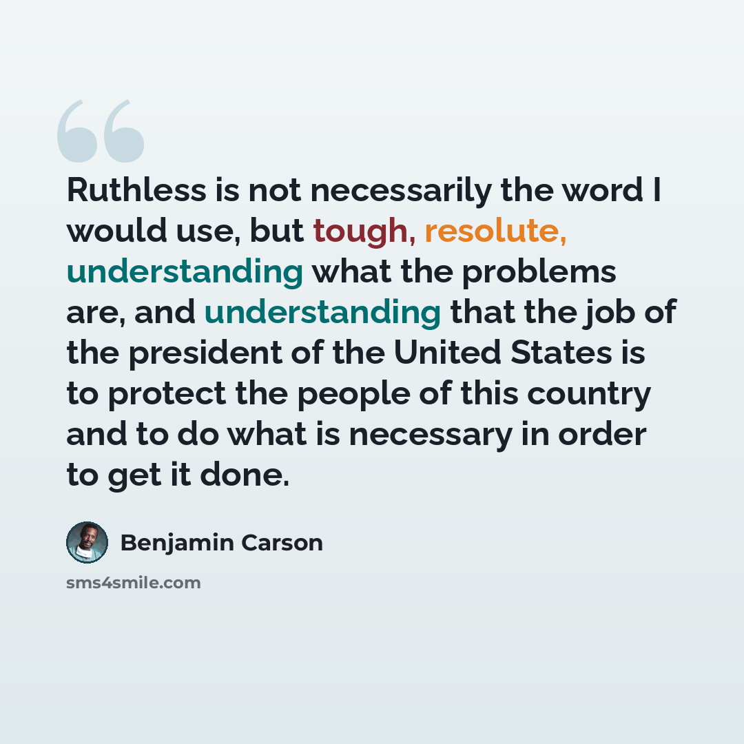 “Ruthless is not necessarily the word I would use, but tough, resolute, understanding what the problems are, and understanding that the job of the president of the United States is to protect the people of this country and to do what is necessary in order to get it done.” quote by Benjamin Carson