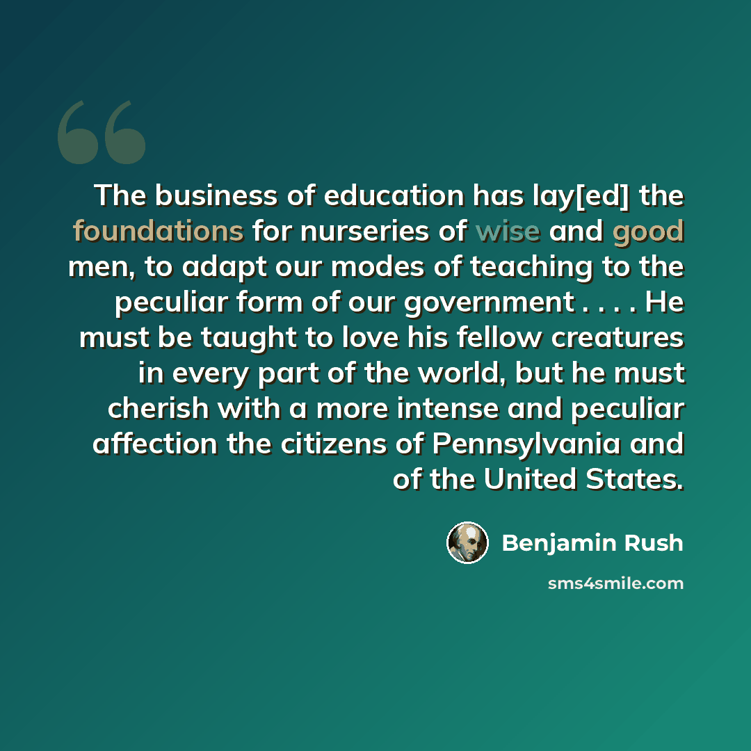 “The business of education has lay[ed] the foundations for nurseries of wise and good men, to adapt our modes of teaching to the peculiar form of our government . . . . He must be taught to love his fellow creatures in every part of the world, but he must cherish with a more intense and peculiar…” quote by Benjamin Rush