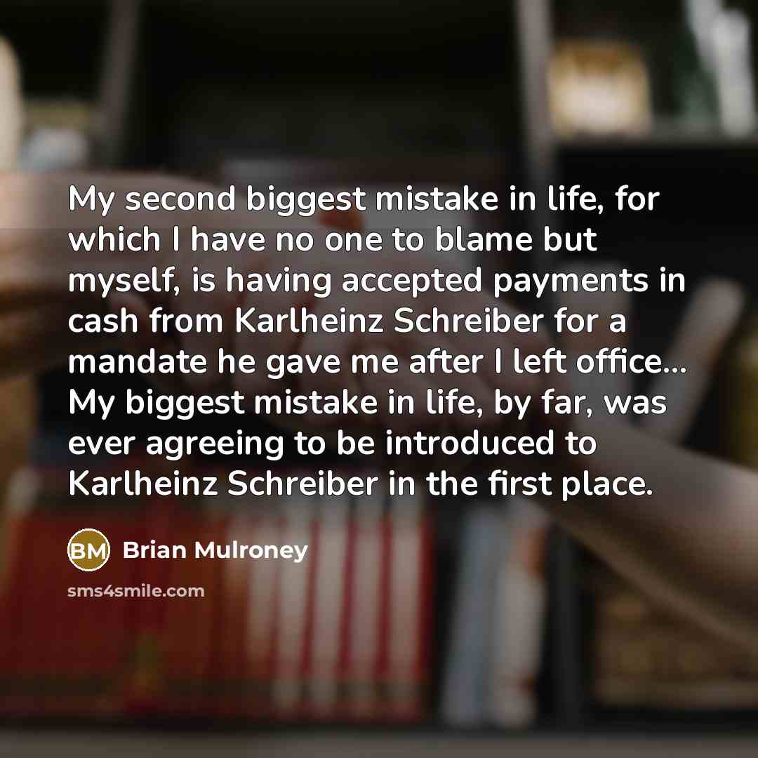 “My second biggest mistake in life, for which I have no one to blame but myself, is having accepted payments in cash from Karlheinz Schreiber for a mandate he gave me after I left office... My biggest mistake in life, by far, was ever agreeing to be introduced to Karlheinz Schreiber in the first…” quote by Brian Mulroney
