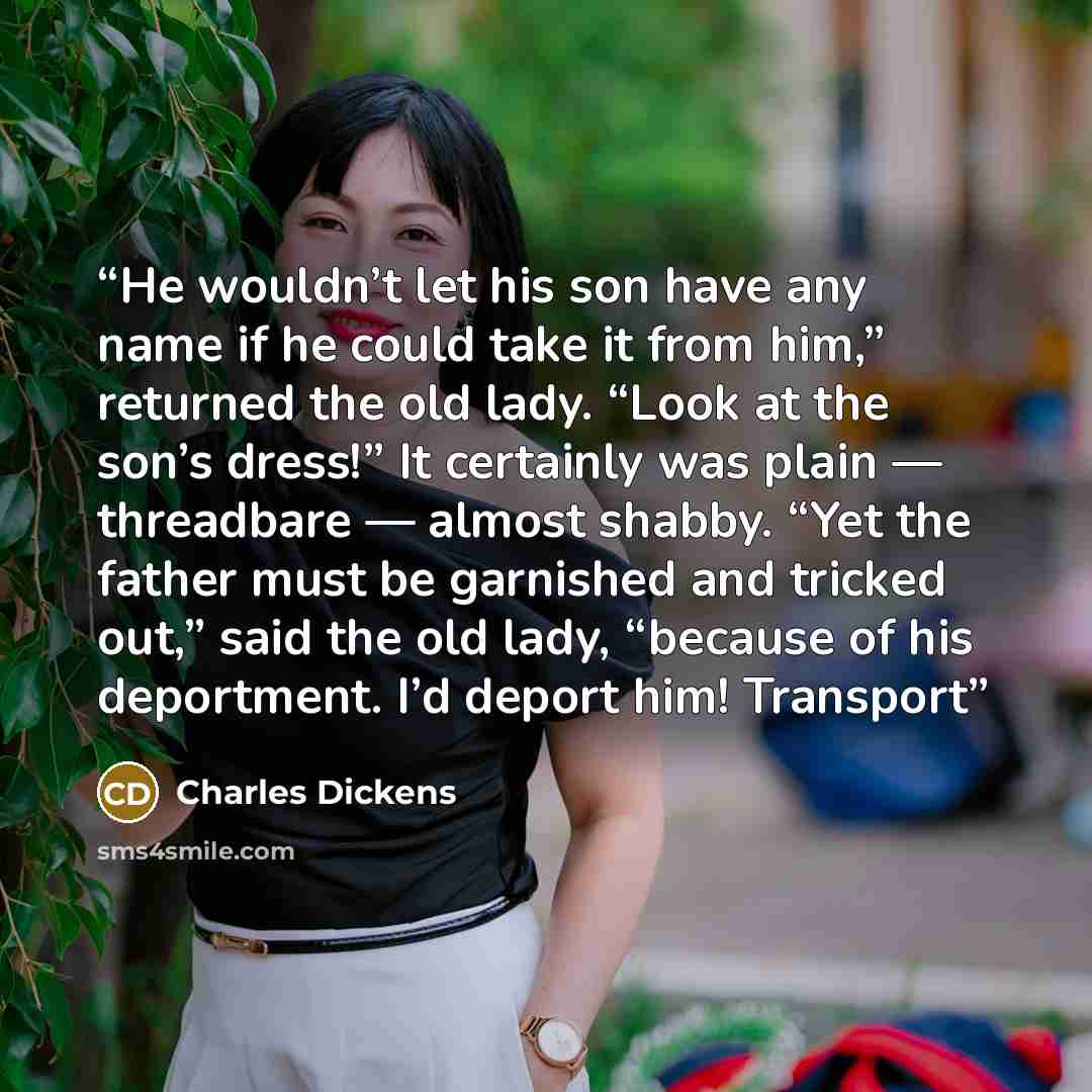 “He wouldn’t let his son have any name if he could take it from him,” returned the old lady. “Look at the son’s dress!” It certainly was plain — threadbare — almost shabby. “Yet the father must be garnished and tricked out,” said the old lady, “because of his deportment. I’d deport him! Transport” quote by Charles Dickens
