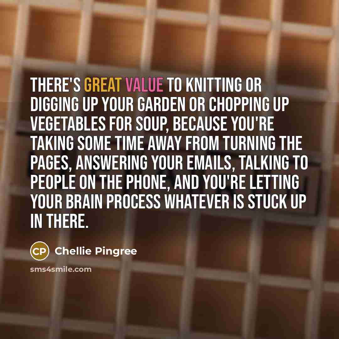 “There's great value to knitting or digging up your garden or chopping up vegetables for soup, because you're taking some time away from turning the pages, answering your emails, talking to people on the phone, and you're letting your brain process whatever is stuck up in there.” quote by Chellie Pingree