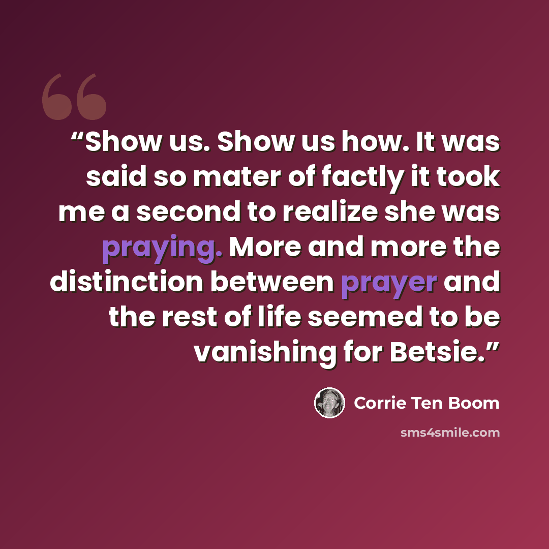 “Show us. Show us how. It was said so mater of factly it took me a second to realize she was praying. More and more the distinction between prayer and the rest of life seemed to be vanishing for Betsie.” quote by Corrie ten Boom