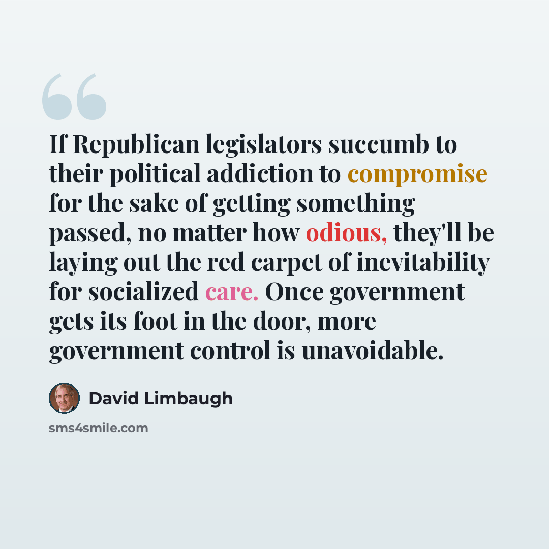“If Republican legislators succumb to their political addiction to compromise for the sake of getting something passed, no matter how odious, they'll be laying out the red carpet of inevitability for socialized care. Once government gets its foot in the door, more government control is unavoidable.” quote by David Limbaugh