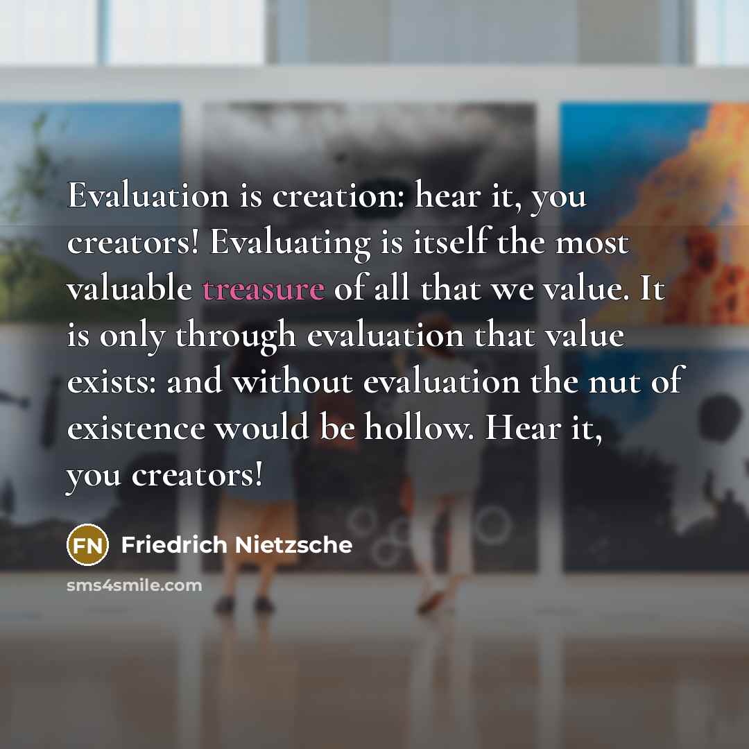 “Evaluation is creation: hear it, you creators! Evaluating is itself the most valuable treasure of all that we value. It is only through evaluation that value exists: and without evaluation the nut of existence would be hollow. Hear it, you creators!” quote by Friedrich Nietzsche