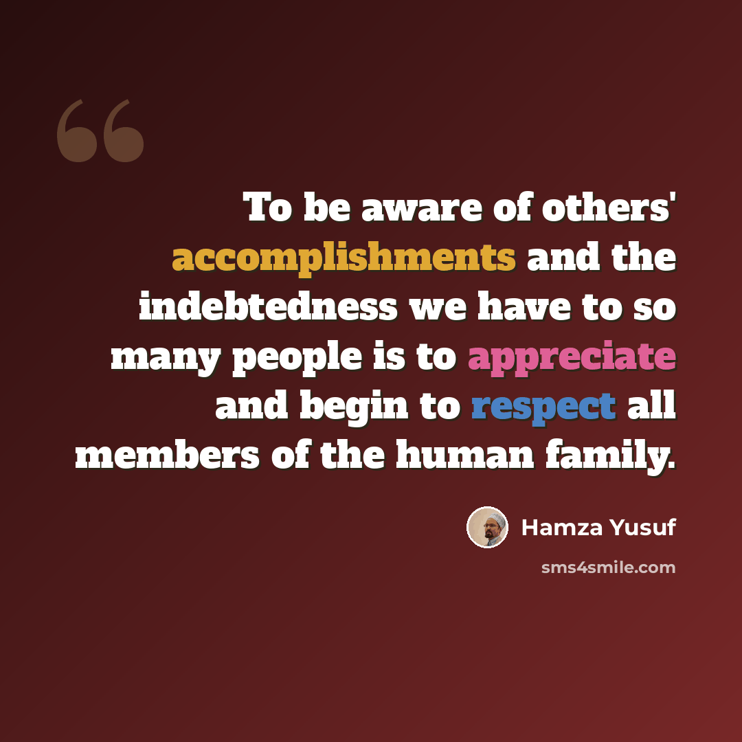 “To be aware of others' accomplishments and the indebtedness we have to so many people is to appreciate and begin to respect all members of the human family.” quote by Hamza Yusuf