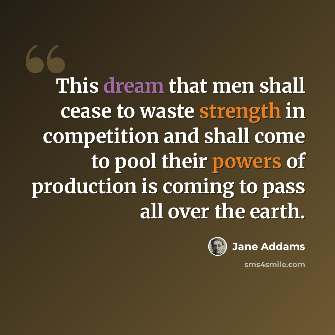 “This dream that men shall cease to waste strength in competition and shall come to pool their powers of production is coming to pass all over the earth.” quote by Jane Addams