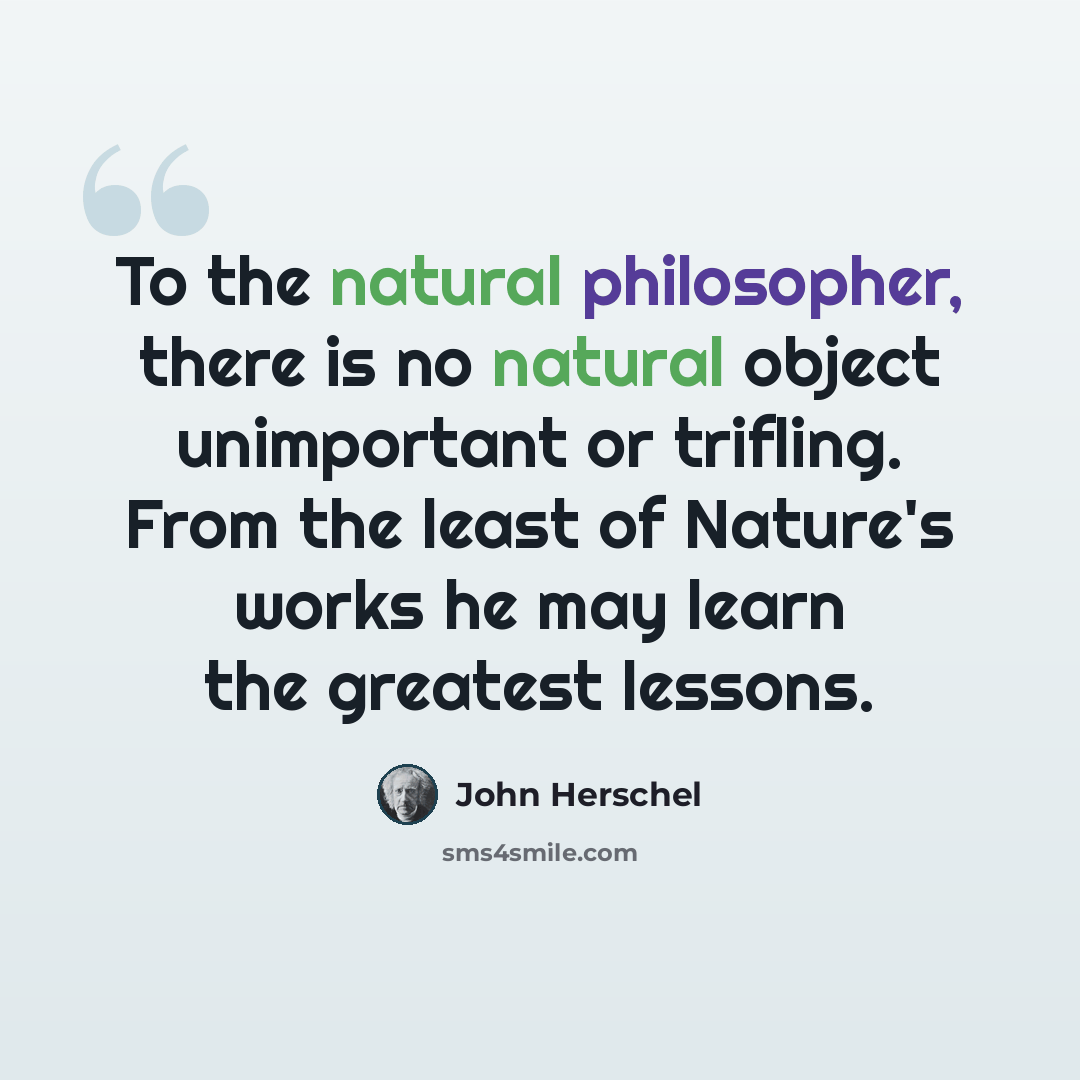 “To the natural philosopher, there is no natural object unimportant or trifling. From the least of Nature's works he may learn the greatest lessons.” quote by John Herschel