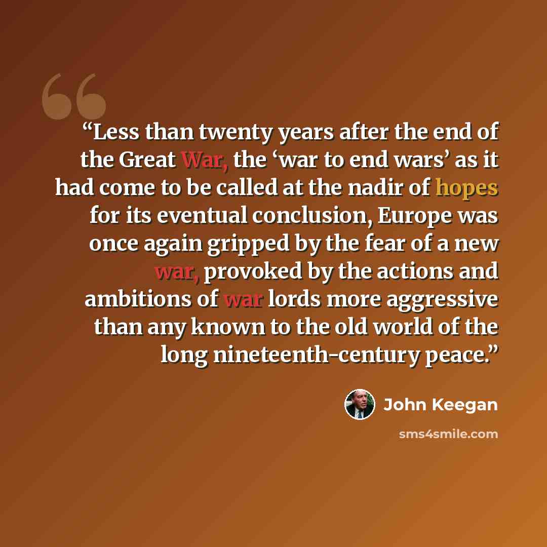 “Less than twenty years after the end of the Great War, the ‘war to end wars’ as it had come to be called at the nadir of hopes for its eventual conclusion, Europe was once again gripped by the fear of a new war, provoked by the actions and ambitions of war lords more aggressive than any known to…” quote by John Keegan