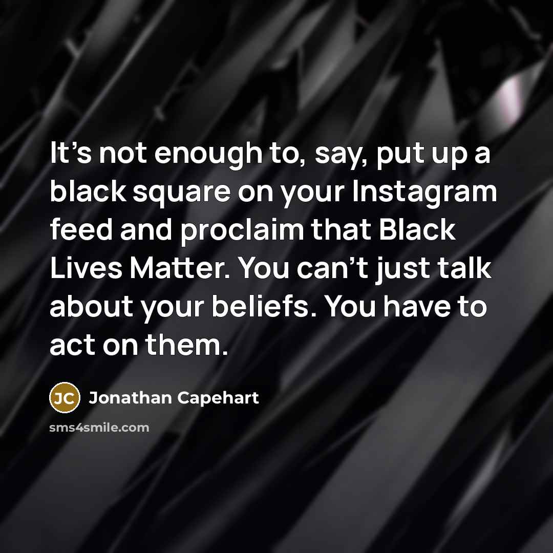 “It's not enough to, say, put up a black square on your Instagram feed and proclaim that Black Lives Matter. You can't just talk about your beliefs. You have to act on them.” quote by Jonathan Capehart