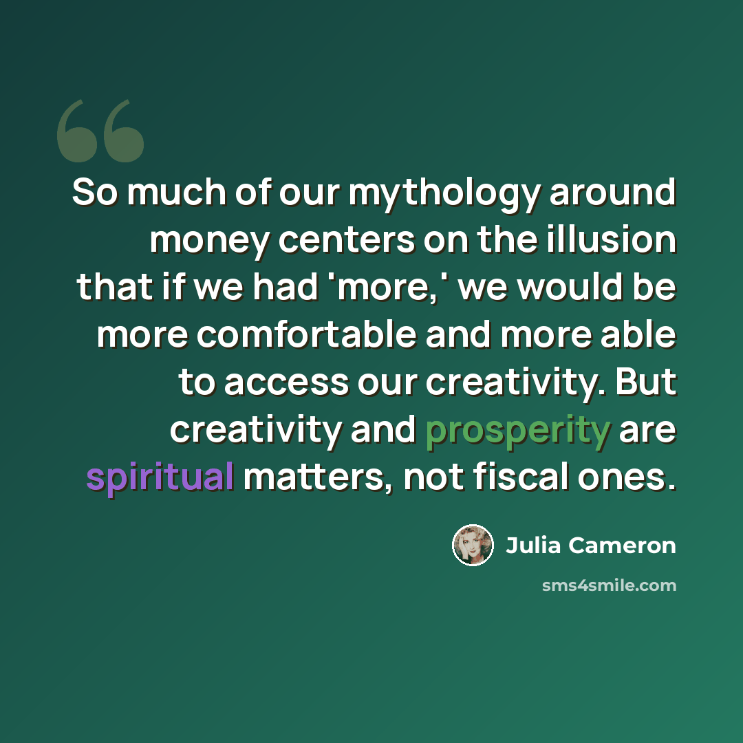 “So much of our mythology around money centers on the illusion that if we had 'more,' we would be more comfortable and more able to access our creativity. But creativity and prosperity are spiritual matters, not fiscal ones.” quote by Julia Cameron