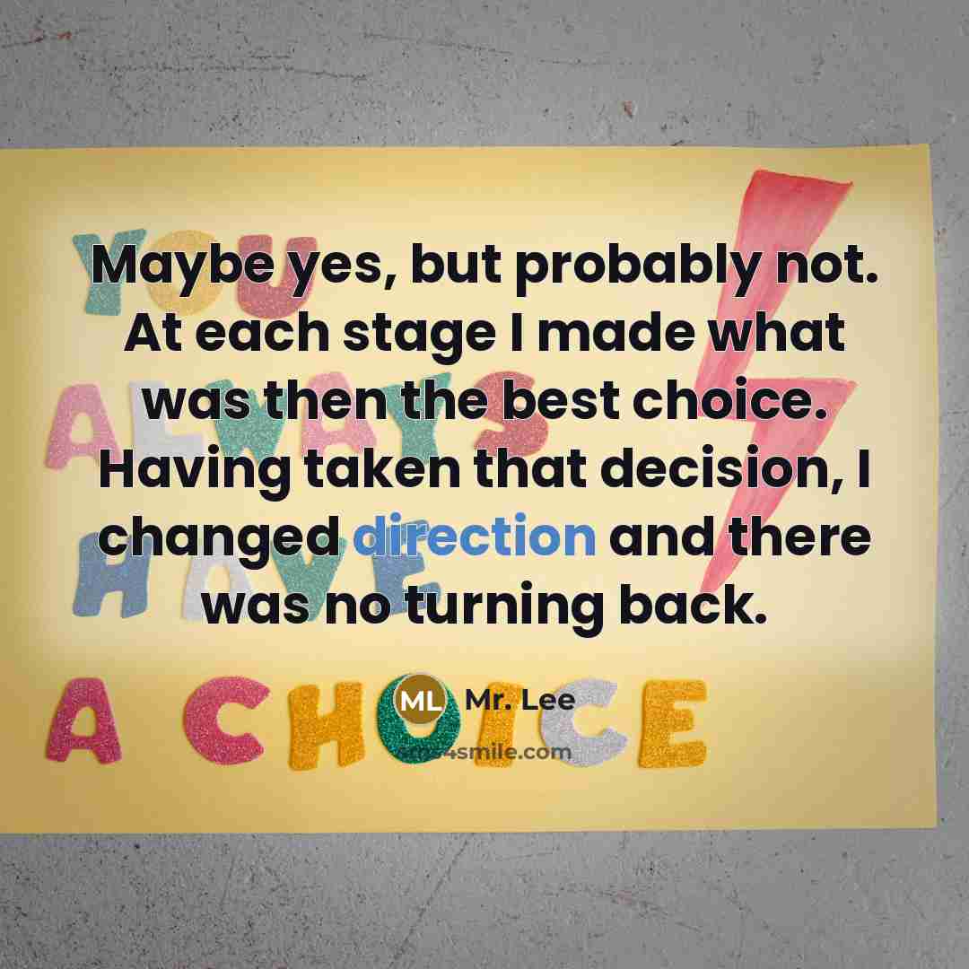 “Maybe yes, but probably not. At each stage I made what was then the best choice. Having taken that decision, I changed direction and there was no turning back.” quote by Mr. Lee