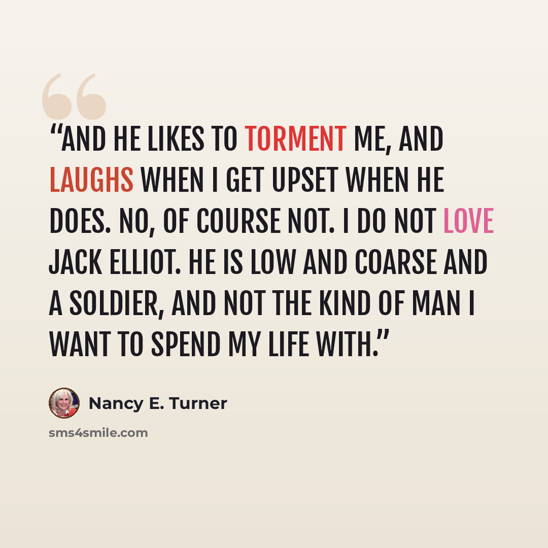 “And he likes to torment me, and laughs when I get upset when he does. No, of course not. I do not love Jack Elliot. He is low and coarse and a soldier, and not the kind of man I want to spend my life with.” quote by Nancy E. Turner