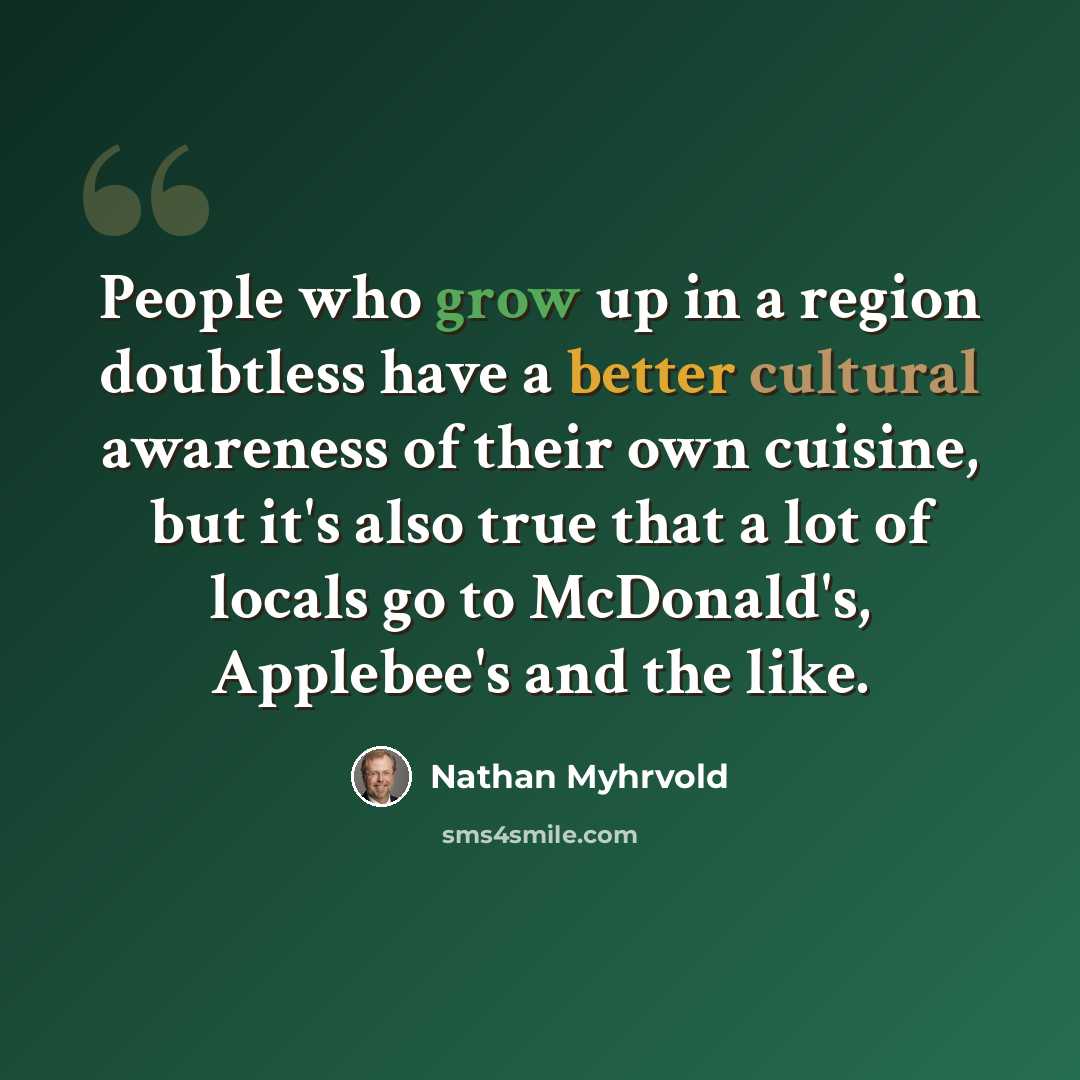 “People who grow up in a region doubtless have a better cultural awareness of their own cuisine, but it's also true that a lot of locals go to McDonald's, Applebee's and the like.” quote by Nathan Myhrvold