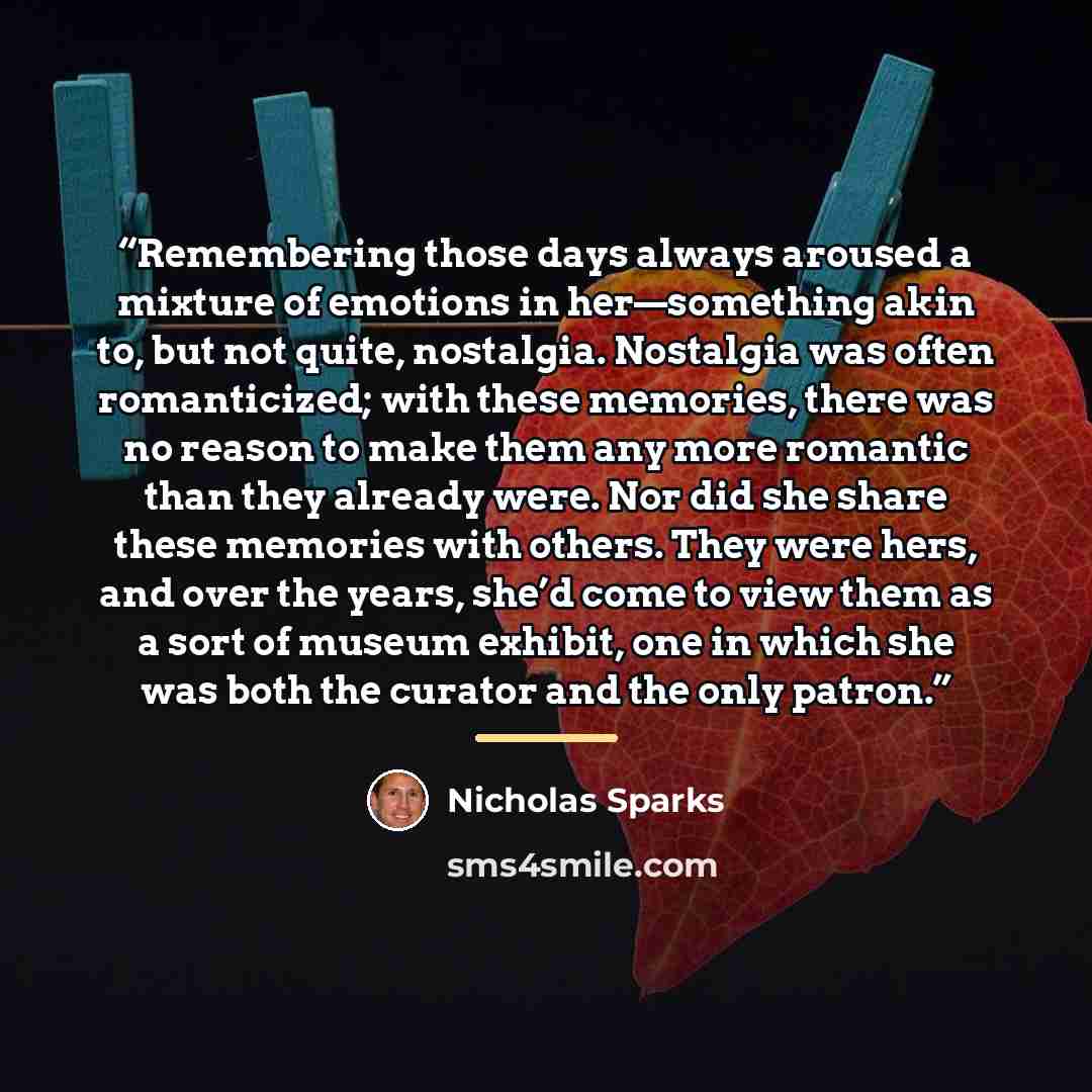 “Remembering those days always aroused a mixture of emotions in her—something akin to, but not quite, nostalgia. Nostalgia was often romanticized; with these memories, there was no reason to make them any more romantic than they already were. Nor did she share these memories with others. They were…” quote by Nicholas Sparks