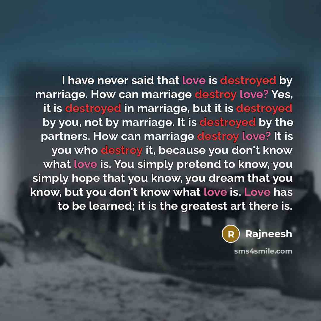 “I have never said that love is destroyed by marriage. How can marriage destroy love? Yes, it is destroyed in marriage, but it is destroyed by you, not by marriage. It is destroyed by the partners. How can marriage destroy love? It is you who destroy it, because you don't know what love is. You…” quote by Rajneesh