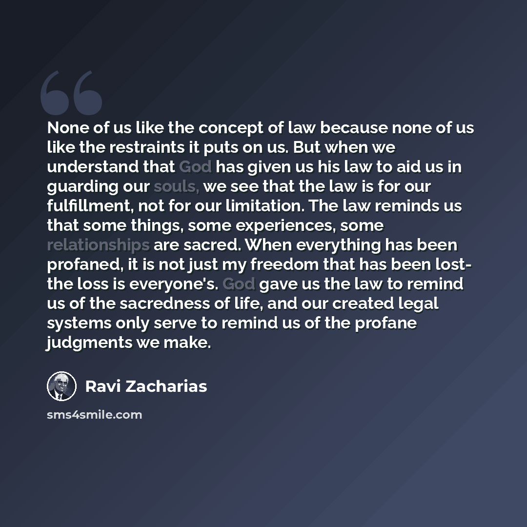 “None of us like the concept of law because none of us like the restraints it puts on us. But when we understand that God has given us his law to aid us in guarding our souls, we see that the law is for our fulfillment, not for our limitation. The law reminds us that some things, some experiences…” quote by Ravi Zacharias