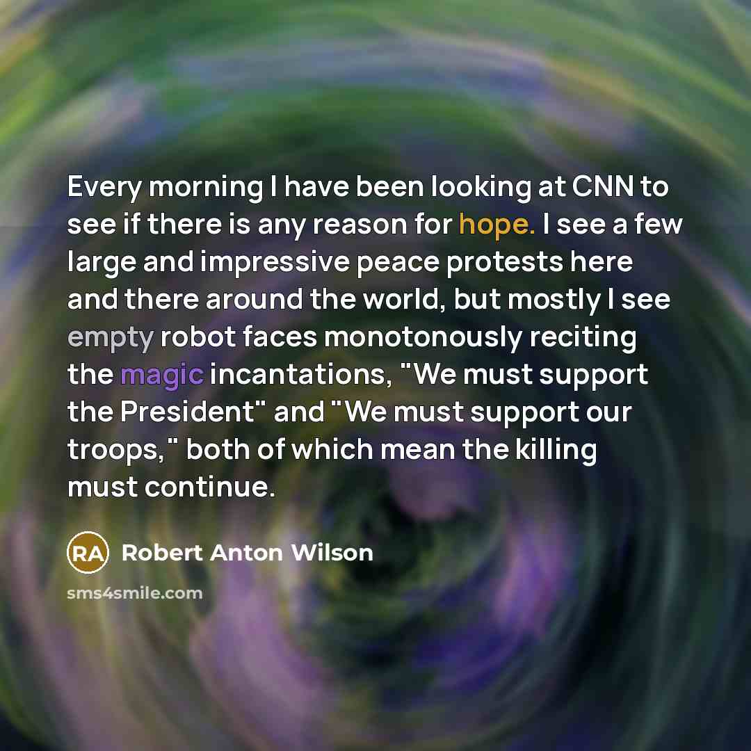 “Every morning I have been looking at CNN to see if there is any reason for hope. I see a few large and impressive peace protests here and there around the world, but mostly I see empty robot faces monotonously reciting the magic incantations, "We must support the President" and "We must support…” quote by Robert Anton Wilson