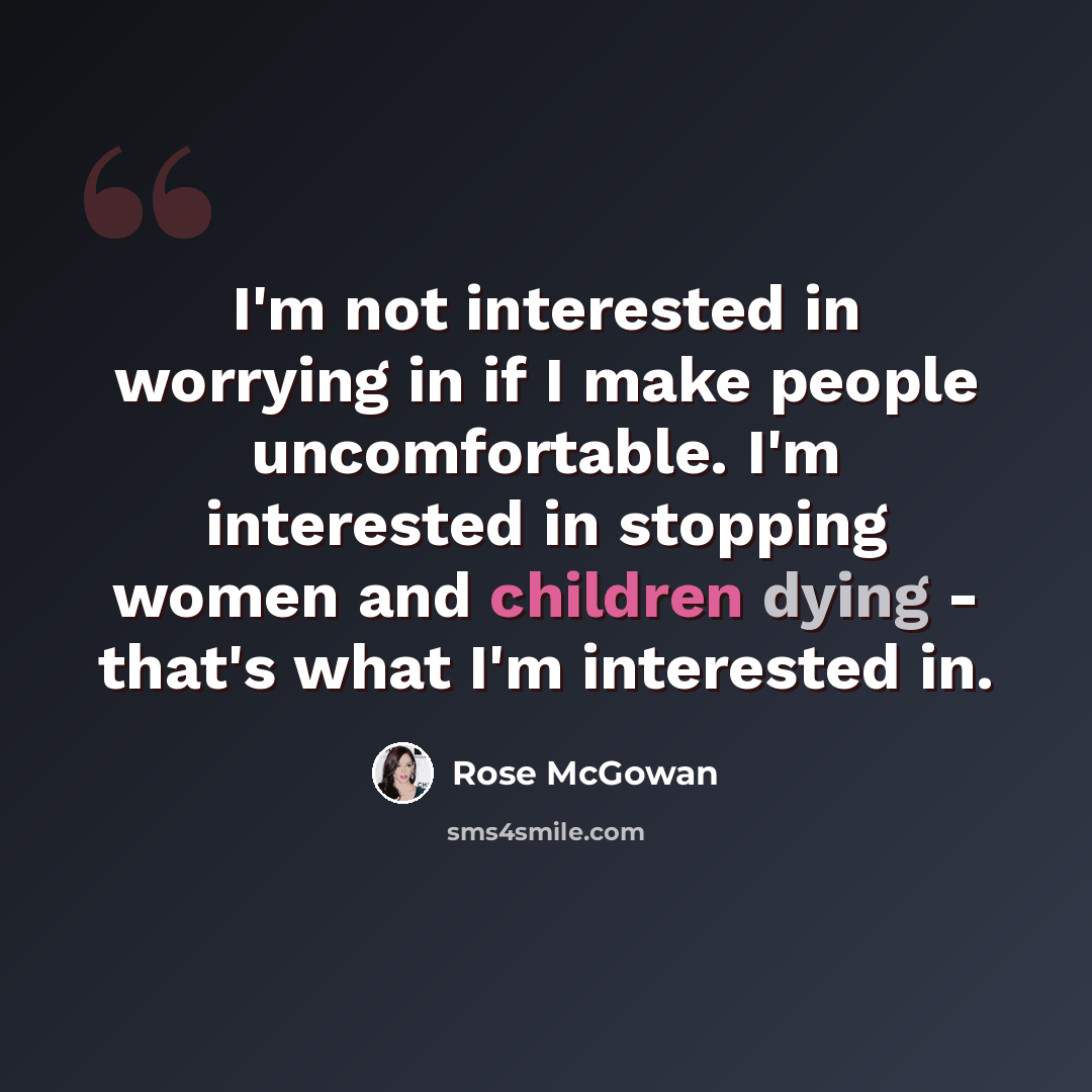 “I'm not interested in worrying in if I make people uncomfortable. I'm interested in stopping women and children dying - that's what I'm interested in.” quote by Rose McGowan