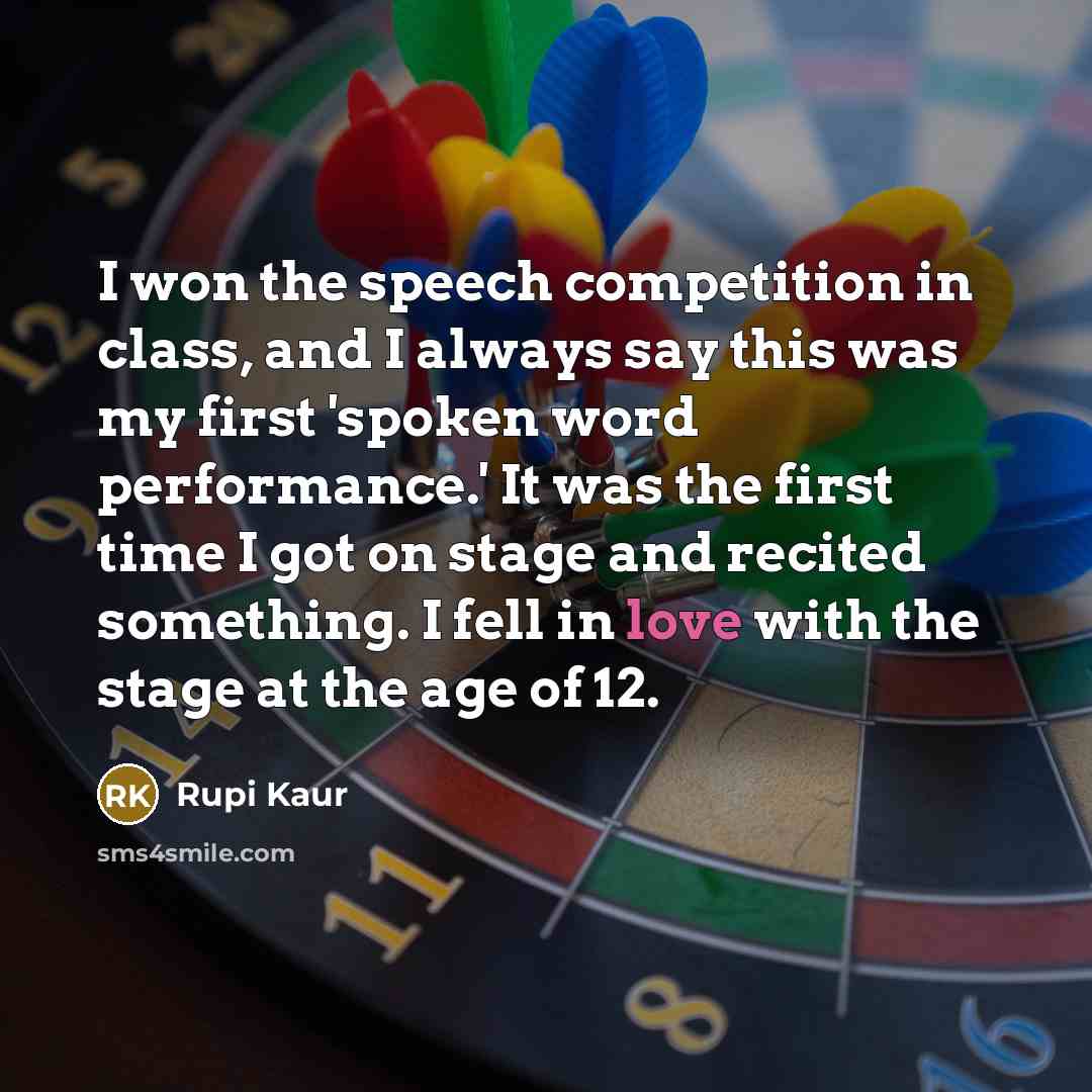 “I won the speech competition in class, and I always say this was my first 'spoken word performance.' It was the first time I got on stage and recited something. I fell in love with the stage at the age of 12.” quote by Rupi Kaur