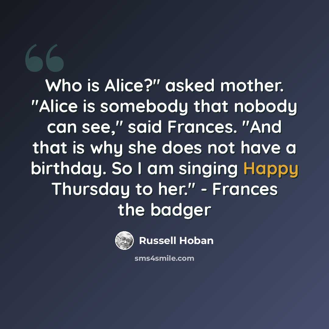 “Who is Alice?" asked mother. "Alice is somebody that nobody can see," said Frances. "And that is why she does not have a birthday. So I am singing Happy Thursday to her." - Frances the badger” quote by Russell Hoban