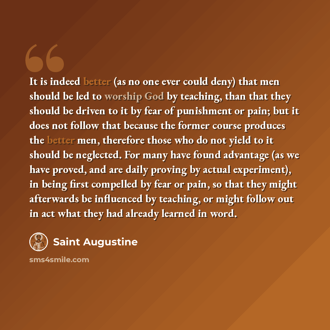 “It is indeed better (as no one ever could deny) that men should be led to worship God by teaching, than that they should be driven to it by fear of punishment or pain; but it does not follow that because the former course produces the better men, therefore those who do not yield to it should be…” quote by Saint Augustine