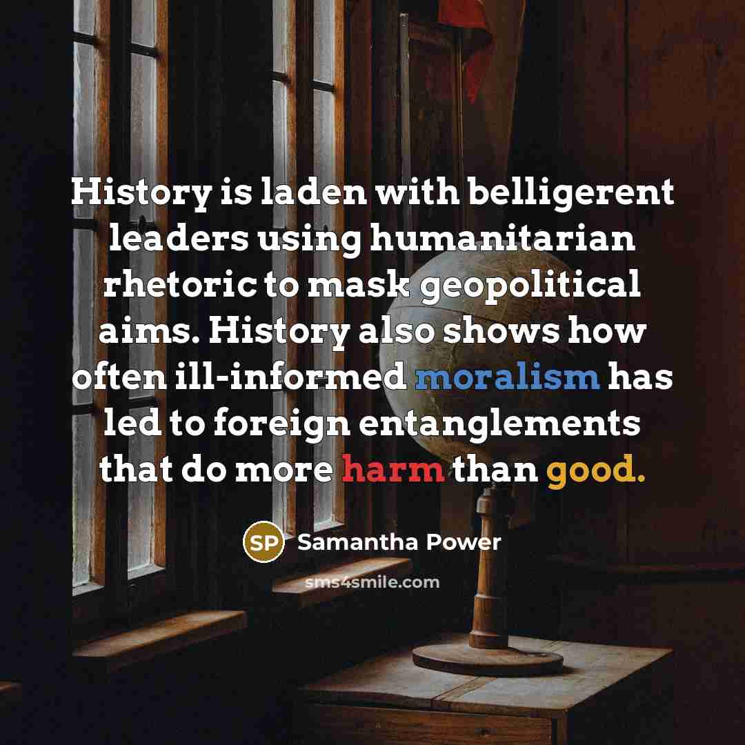 “History is laden with belligerent leaders using humanitarian rhetoric to mask geopolitical aims. History also shows how often ill-informed moralism has led to foreign entanglements that do more harm than good.” quote by Samantha Power