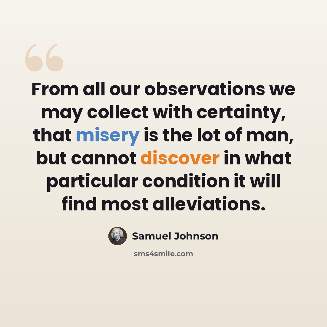 “From all our observations we may collect with certainty, that misery is the lot of man, but cannot discover in what particular condition it will find most alleviations.” quote by Samuel Johnson