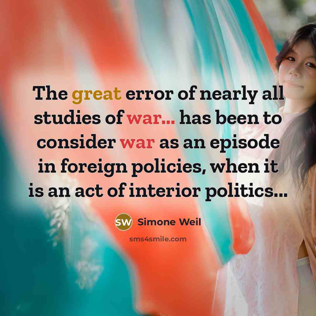 “The great error of nearly all studies of war... has been to consider war as an episode in foreign policies, when it is an act of interior politics...” quote by Simone Weil