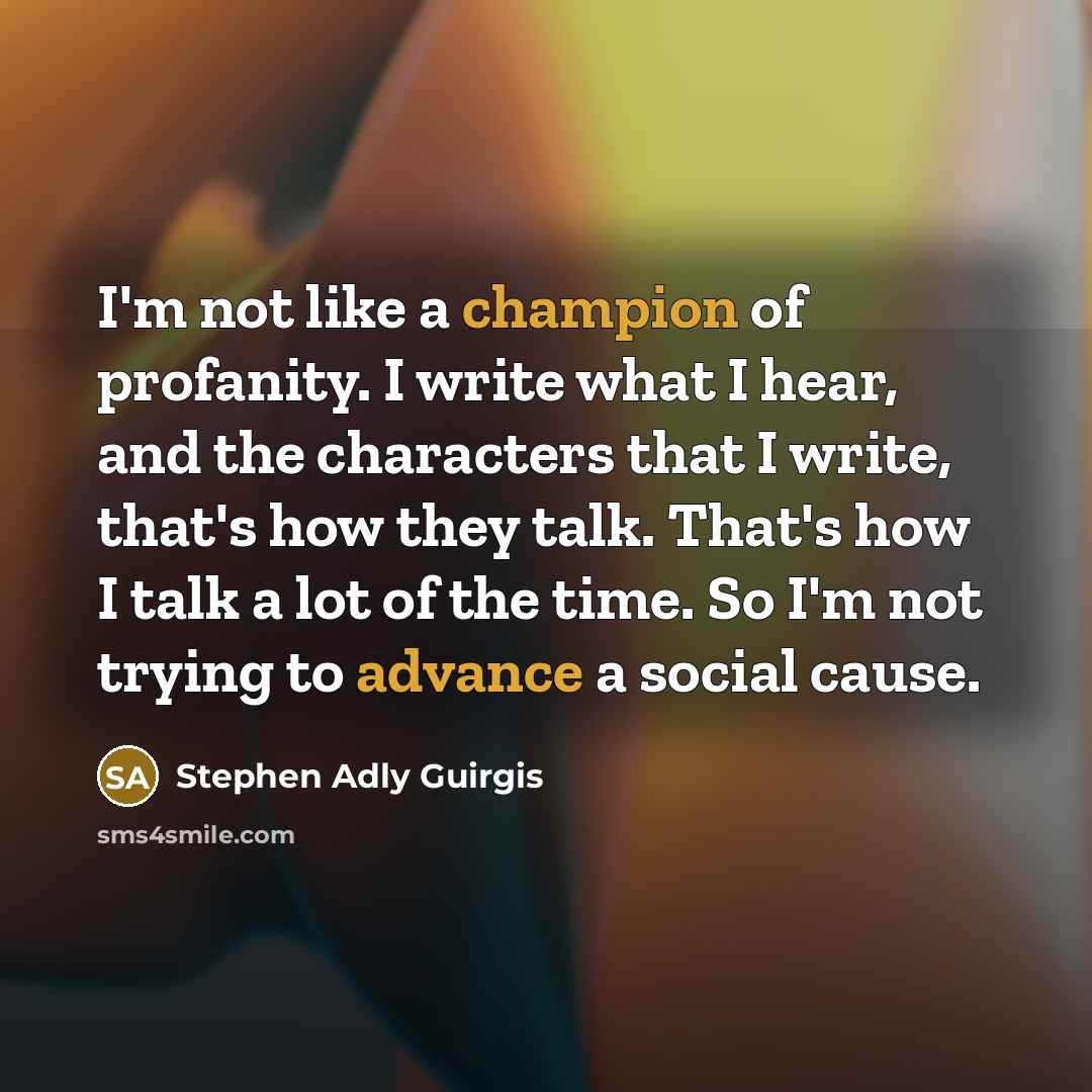 “I'm not like a champion of profanity. I write what I hear, and the characters that I write, that's how they talk. That's how I talk a lot of the time. So I'm not trying to advance a social cause.” quote by Stephen Adly Guirgis