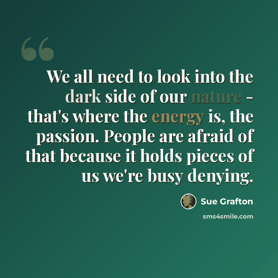 “We all need to look into the dark side of our nature - that's where the energy is, the passion. People are afraid of that because it holds pieces of us we're busy denying.” quote by Sue Grafton