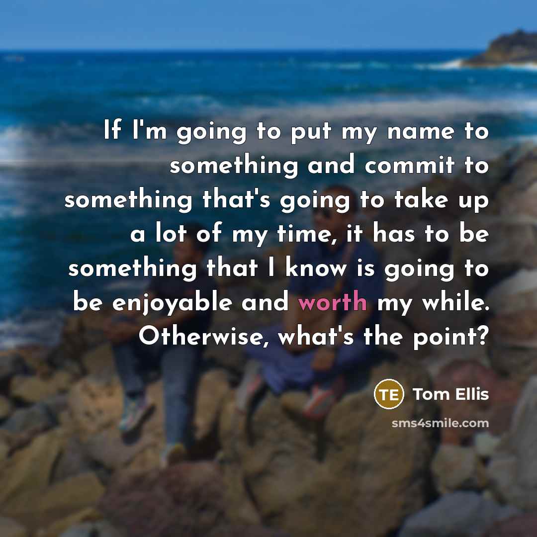 “If I'm going to put my name to something and commit to something that's going to take up a lot of my time, it has to be something that I know is going to be enjoyable and worth my while. Otherwise, what's the point?” quote by Tom Ellis