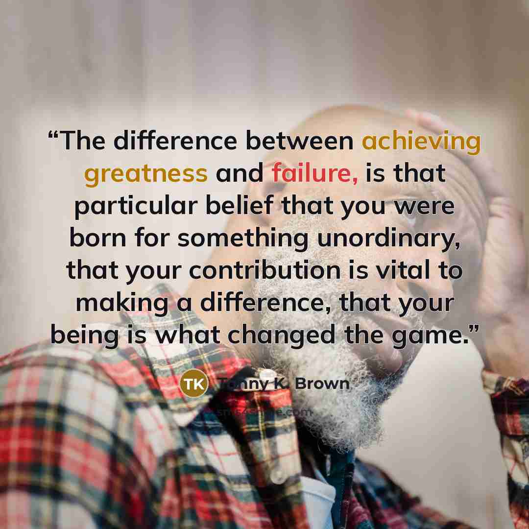 “The difference between achieving greatness and failure, is that particular belief that you were born for something unordinary, that your contribution is vital to making a difference, that your being is what changed the game.” quote by Tonny K. Brown