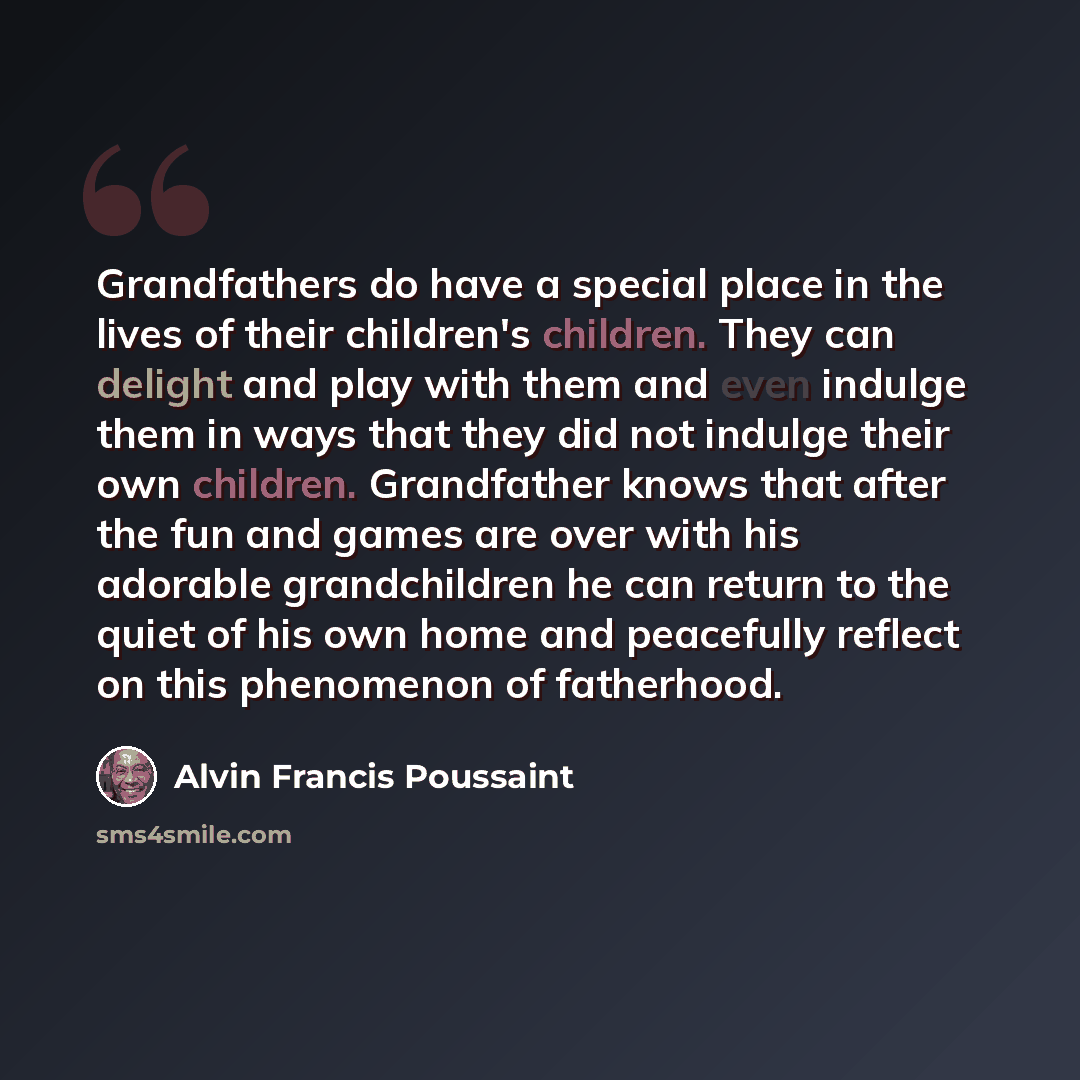 “Grandfathers do have a special place in the lives of their children's children. They can delight and play with them and even indulge them in ways that they did not indulge their own children. Grandfather knows that after the fun and games are over with his adorable grandchildren he can return to…” quote by Alvin Francis Poussaint