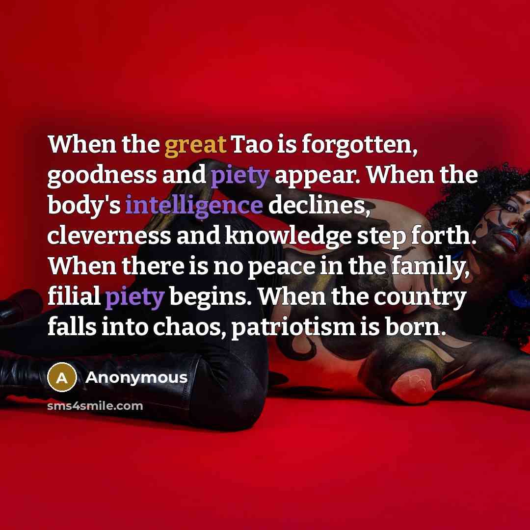 “When the great Tao is forgotten, goodness and piety appear. When the body's intelligence declines, cleverness and knowledge step forth. When there is no peace in the family, filial piety begins. When the country falls into chaos, patriotism is born.” quote by Anonymous
