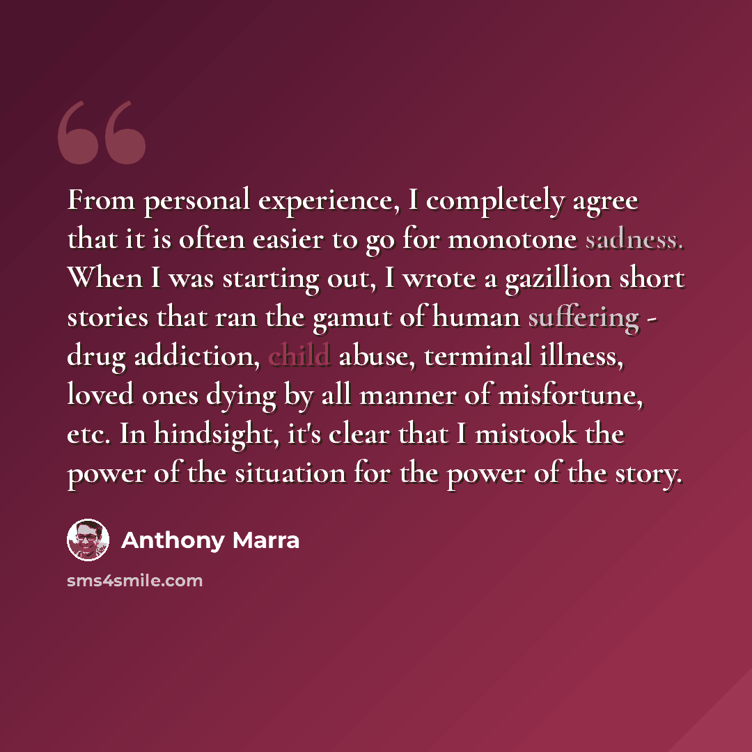 “From personal experience, I completely agree that it is often easier to go for monotone sadness. When I was starting out, I wrote a gazillion short stories that ran the gamut of human suffering - drug addiction, child abuse, terminal illness, loved ones dying by all manner of misfortune, etc. In…” quote by Anthony Marra