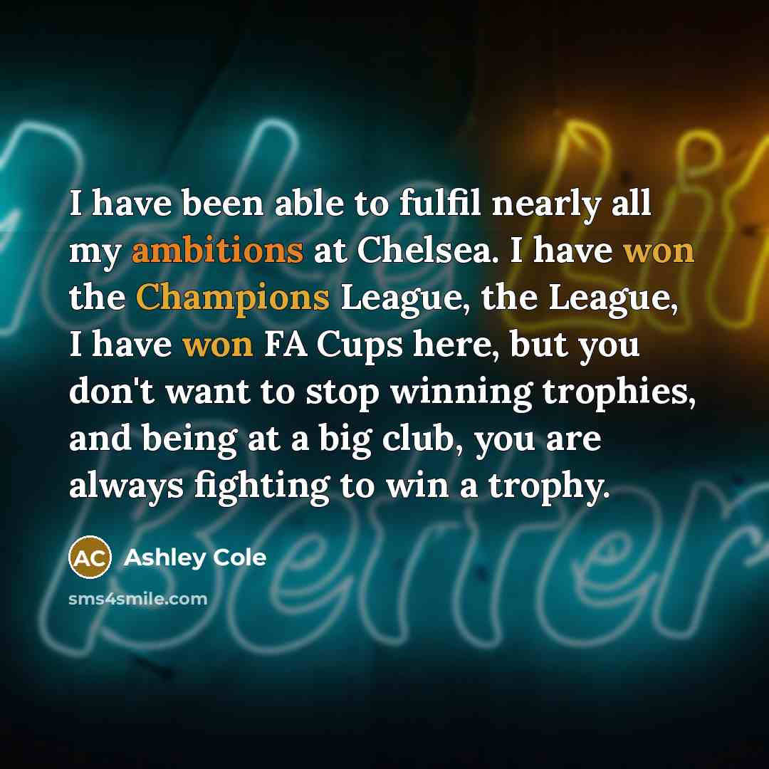 “I have been able to fulfil nearly all my ambitions at Chelsea. I have won the Champions League, the League, I have won FA Cups here, but you don't want to stop winning trophies, and being at a big club, you are always fighting to win a trophy.” quote by Ashley Cole