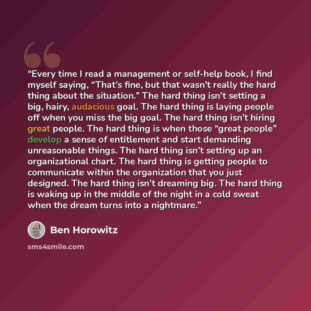 “Every time I read a management or self-help book, I find myself saying, “That’s fine, but that wasn’t really the hard thing about the situation.” The hard thing isn’t setting a big, hairy, audacious goal. The hard thing is laying people off when you miss the big goal. The hard thing isn’t hiring…” quote by Ben Horowitz