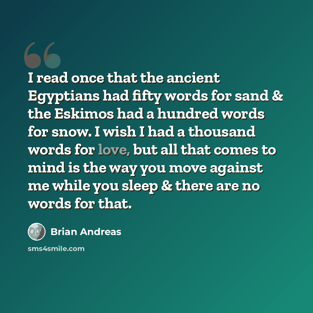 “I read once that the ancient Egyptians had fifty words for sand & the Eskimos had a hundred words for snow. I wish I had a thousand words for love, but all that comes to mind is the way you move against me while you sleep & there are no words for that.” quote by Brian Andreas