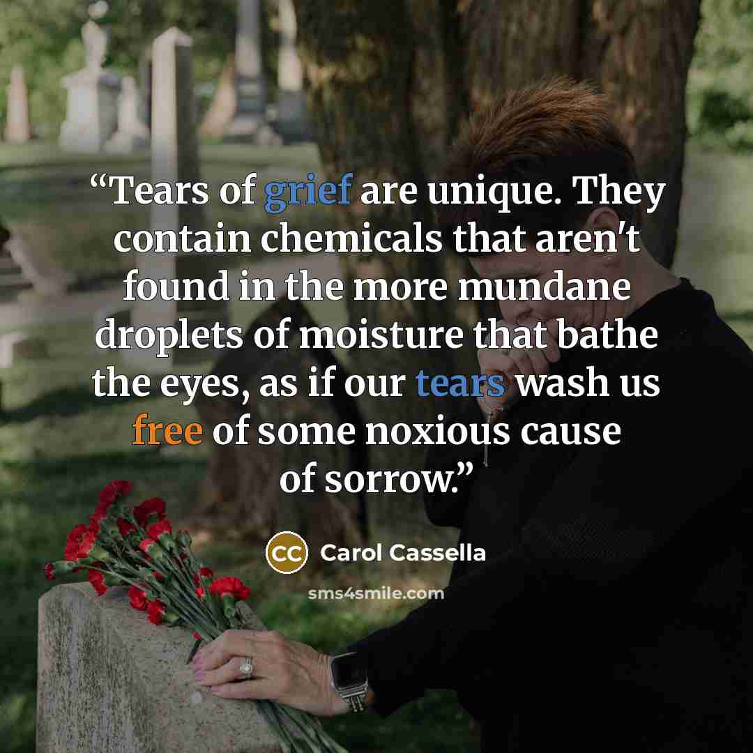 “Tears of grief are unique. They contain chemicals that aren't found in the more mundane droplets of moisture that bathe the eyes, as if our tears wash us free of some noxious cause of sorrow.” quote by Carol Cassella