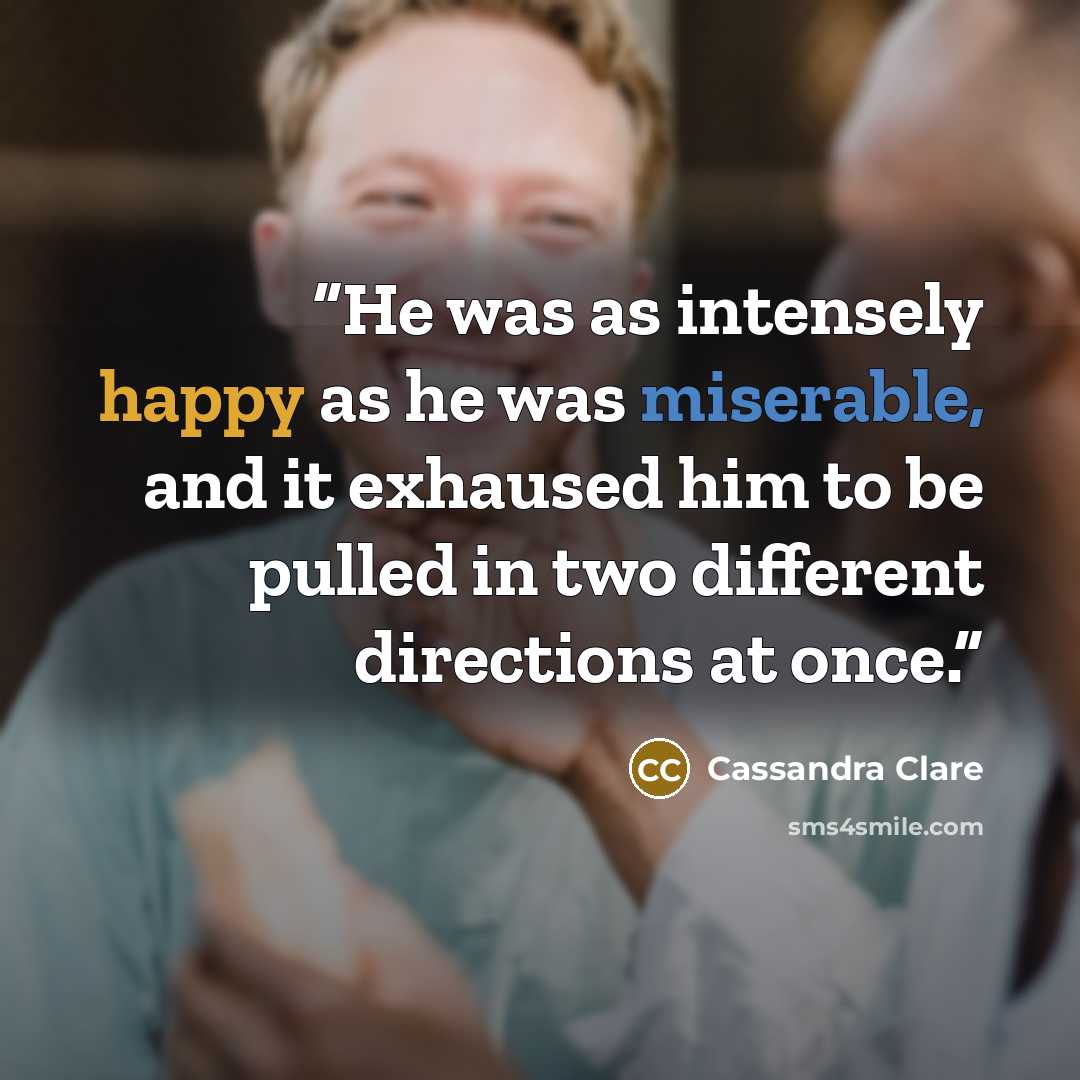 “He was as intensely happy as he was miserable, and it exhaused him to be pulled in two different directions at once.” quote by Cassandra Clare