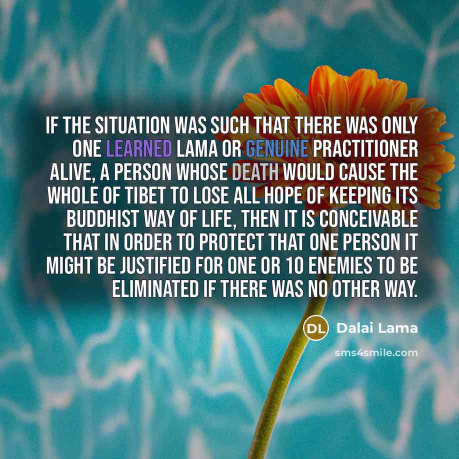 “If the situation was such that there was only one learned lama or genuine practitioner alive, a person whose death would cause the whole of Tibet to lose all hope of keeping its Buddhist way of life, then it is conceivable that in order to protect that one person it might be justified for one or…” quote by Dalai Lama