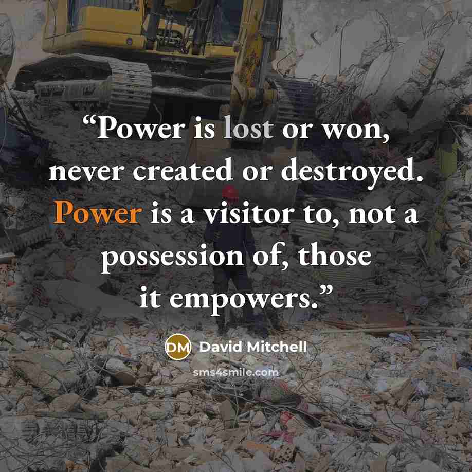 “Power is lost or won, never created or destroyed. Power is a visitor to, not a possession of, those it empowers.” quote by David Mitchell