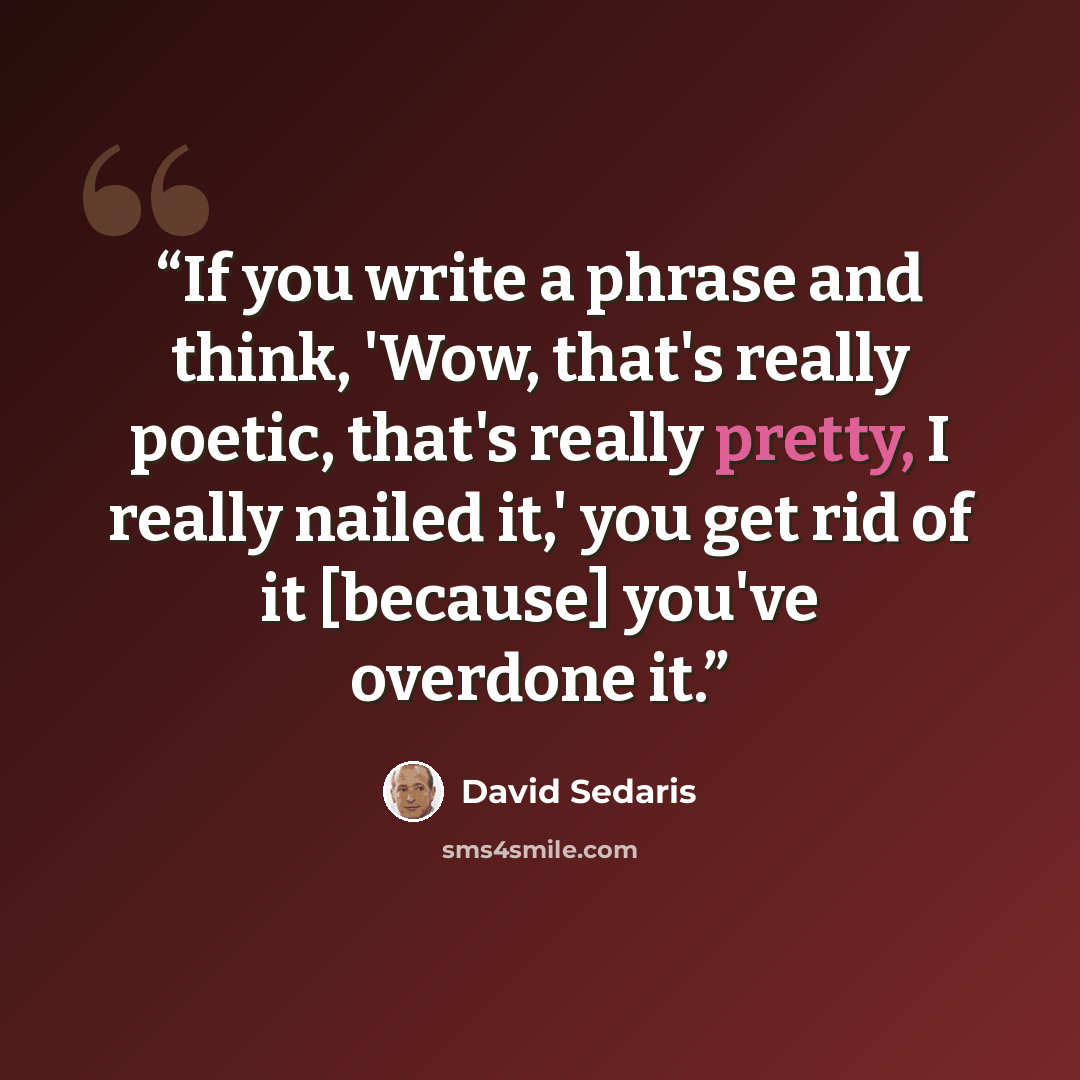 “If you write a phrase and think, 'Wow, that's really poetic, that's really pretty, I really nailed it,' you get rid of it [because] you've overdone it.” quote by David Sedaris