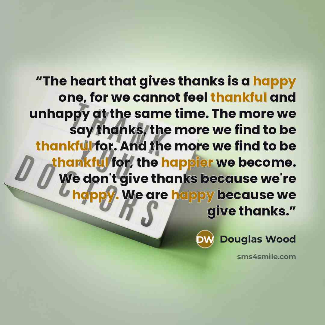 “The heart that gives thanks is a happy one, for we cannot feel thankful and unhappy at the same time. The more we say thanks, the more we find to be thankful for. And the more we find to be thankful for, the happier we become. We don't give thanks because we're happy. We are happy because we give…” quote by Douglas Wood