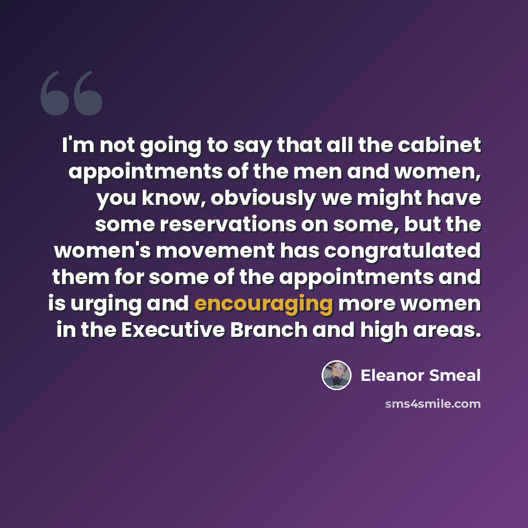 “I'm not going to say that all the cabinet appointments of the men and women, you know, obviously we might have some reservations on some, but the women's movement has congratulated them for some of the appointments and is urging and encouraging more women in the Executive Branch and high areas.” quote by Eleanor Smeal